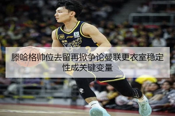 滕哈格帅位去留再掀争论曼联更衣室稳定性成关键变量