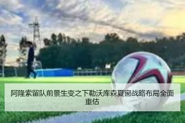 阿隆索留队前景生变之下勒沃库森夏窗战略布局全面重估