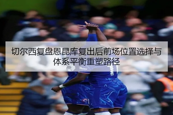切尔西复盘恩昆库复出后前场位置选择与体系平衡重塑路径
