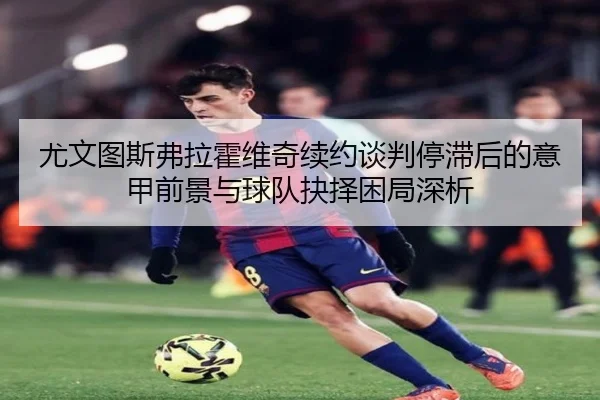 尤文图斯弗拉霍维奇续约谈判停滞后的意甲前景与球队抉择困局深析